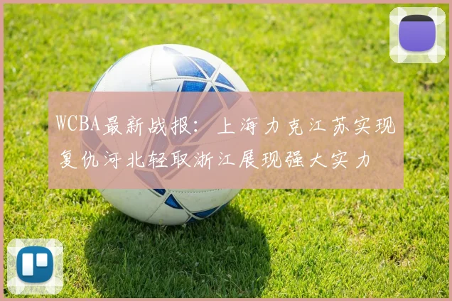 WCBA最新战报：上海力克江苏实现复仇河北轻取浙江展现强大实力