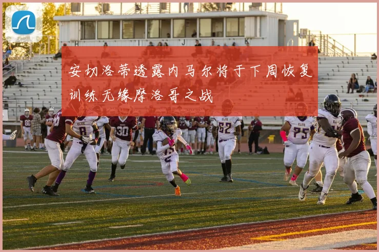 安切洛蒂透露内马尔将于下周恢复训练无缘摩洛哥之战
