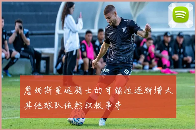 詹姆斯重返骑士的可能性逐渐增大其他球队依然积极争夺