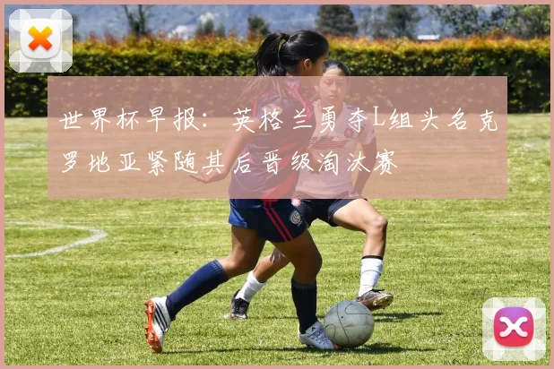 世界杯早报：英格兰勇夺L组头名克罗地亚紧随其后晋级淘汰赛