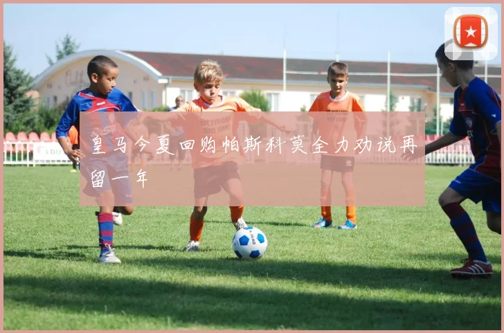 皇马今夏回购帕斯科莫全力劝说再留一年