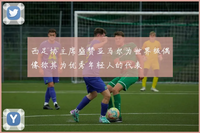 西足协主席盛赞亚马尔为世界级偶像称其为优秀年轻人的代表