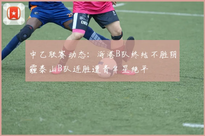 中乙联赛动态：海港B队终结不胜阴霾泰山B队连胜遭青年星绝平