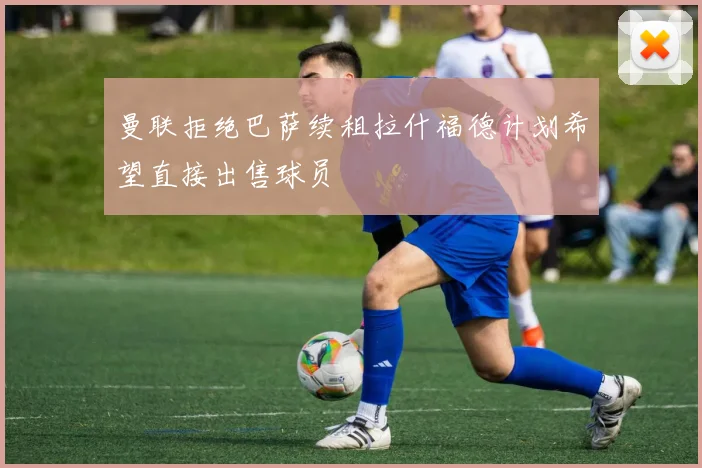 曼联拒绝巴萨续租拉什福德计划希望直接出售球员