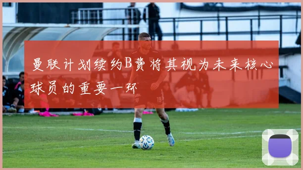 曼联计划续约B费将其视为未来核心球员的重要一环