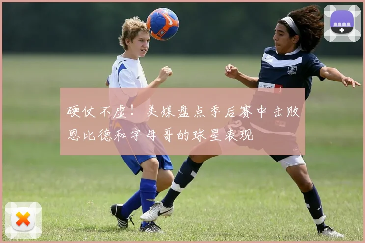 硬仗不虚！美媒盘点季后赛中击败恩比德和字母哥的球星表现