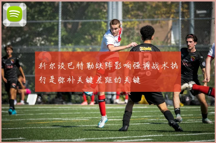 科尔谈巴特勒缺阵影响强调战术执行是弥补关键差距的关键
