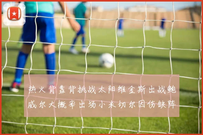 热火背靠背挑战太阳维金斯出战鲍威尔大概率出场小米切尔因伤缺阵