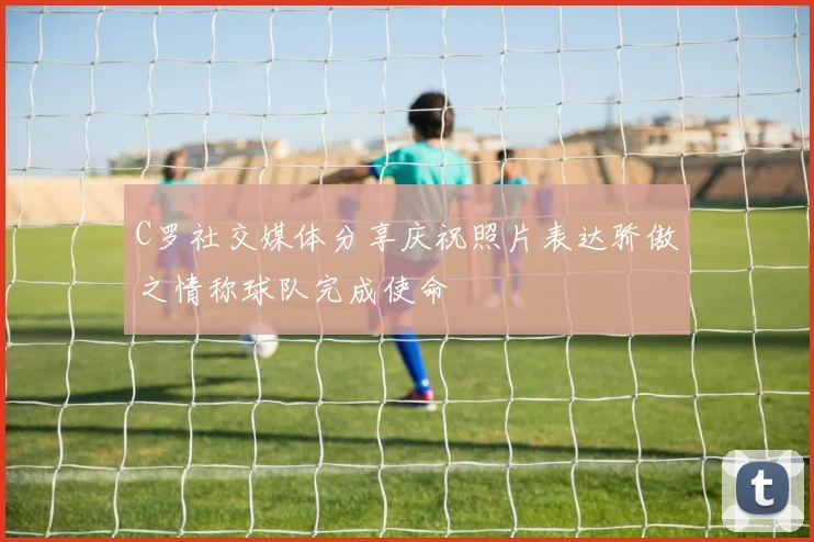 C罗社交媒体分享庆祝照片表达骄傲之情称球队完成使命