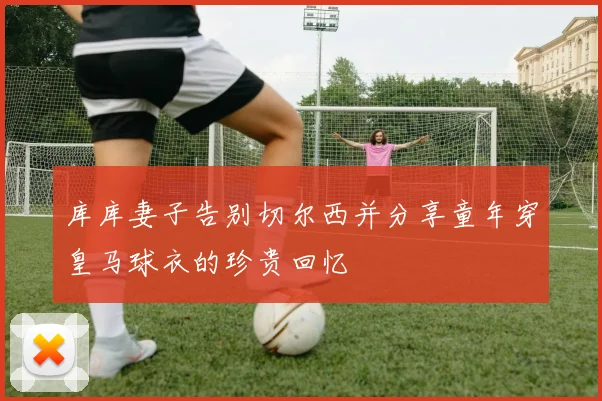 库库妻子告别切尔西并分享童年穿皇马球衣的珍贵回忆