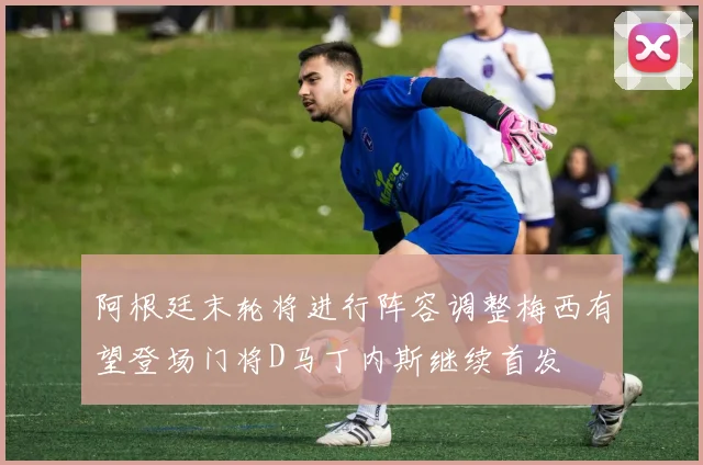 阿根廷末轮将进行阵容调整梅西有望登场门将D马丁内斯继续首发