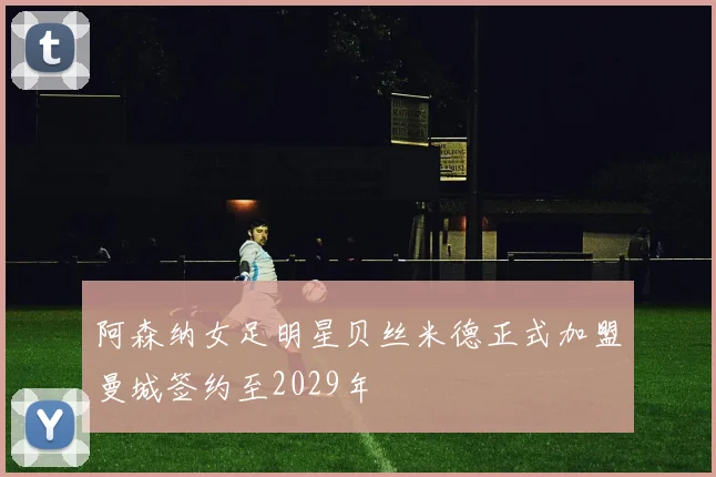 阿森纳女足明星贝丝米德正式加盟曼城签约至2029年