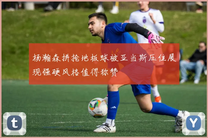 杨瀚森拼抢地板球被亚当斯压住展现强硬风格值得称赞