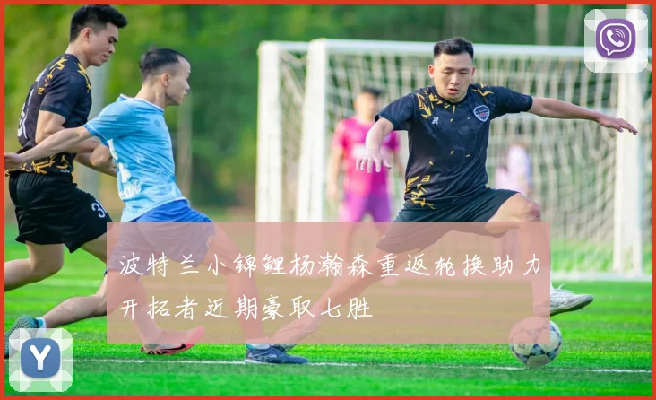 波特兰小锦鲤杨瀚森重返轮换助力开拓者近期豪取七胜